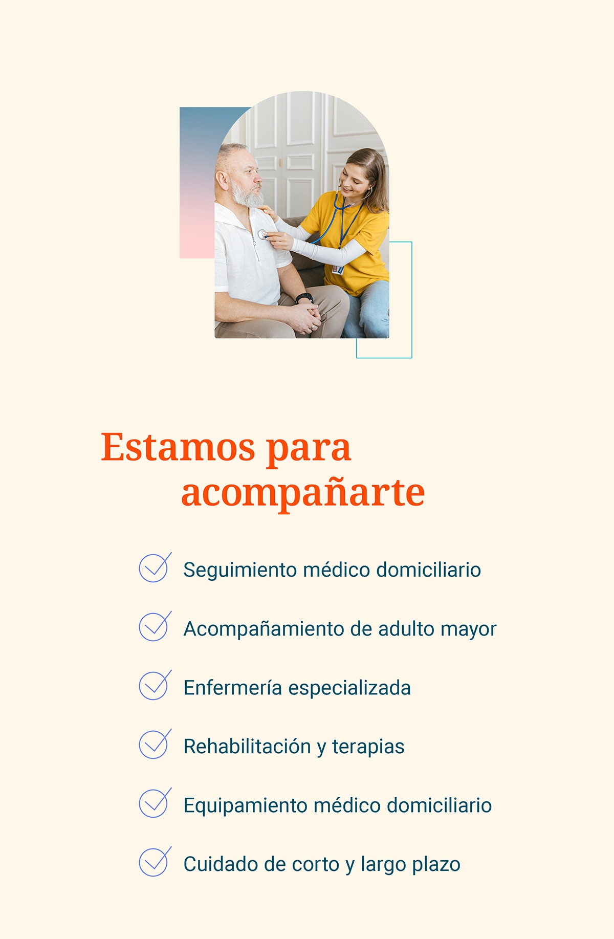 Estamos para acompañarte.  Seguimiento médico domiciliario. Acompañamiento de adulto mayor. Enfermería especializada. Rehabilitación y terapias. Equipamiento médico domiciliario. Cuidado de corto y largo plazo.